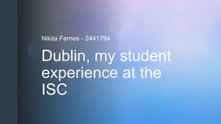 z
Dublin, my student
experience at the
ISC
Nikita Fernes - 2441794
 