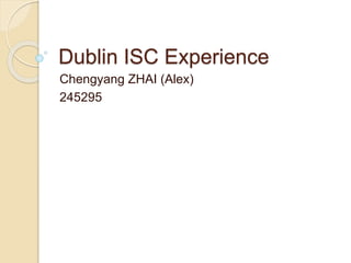 Dublin ISC Experience
Chengyang ZHAI (Alex)
245295
 