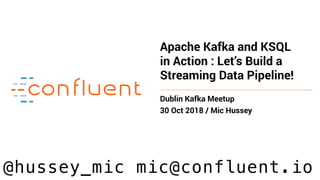 Apache Kafka and KSQL
in Action : Let’s Build a
Streaming Data Pipeline!
Dublin Kafka Meetup
30 Oct 2018 / Mic Hussey
@hussey_mic mic@confluent.io
 