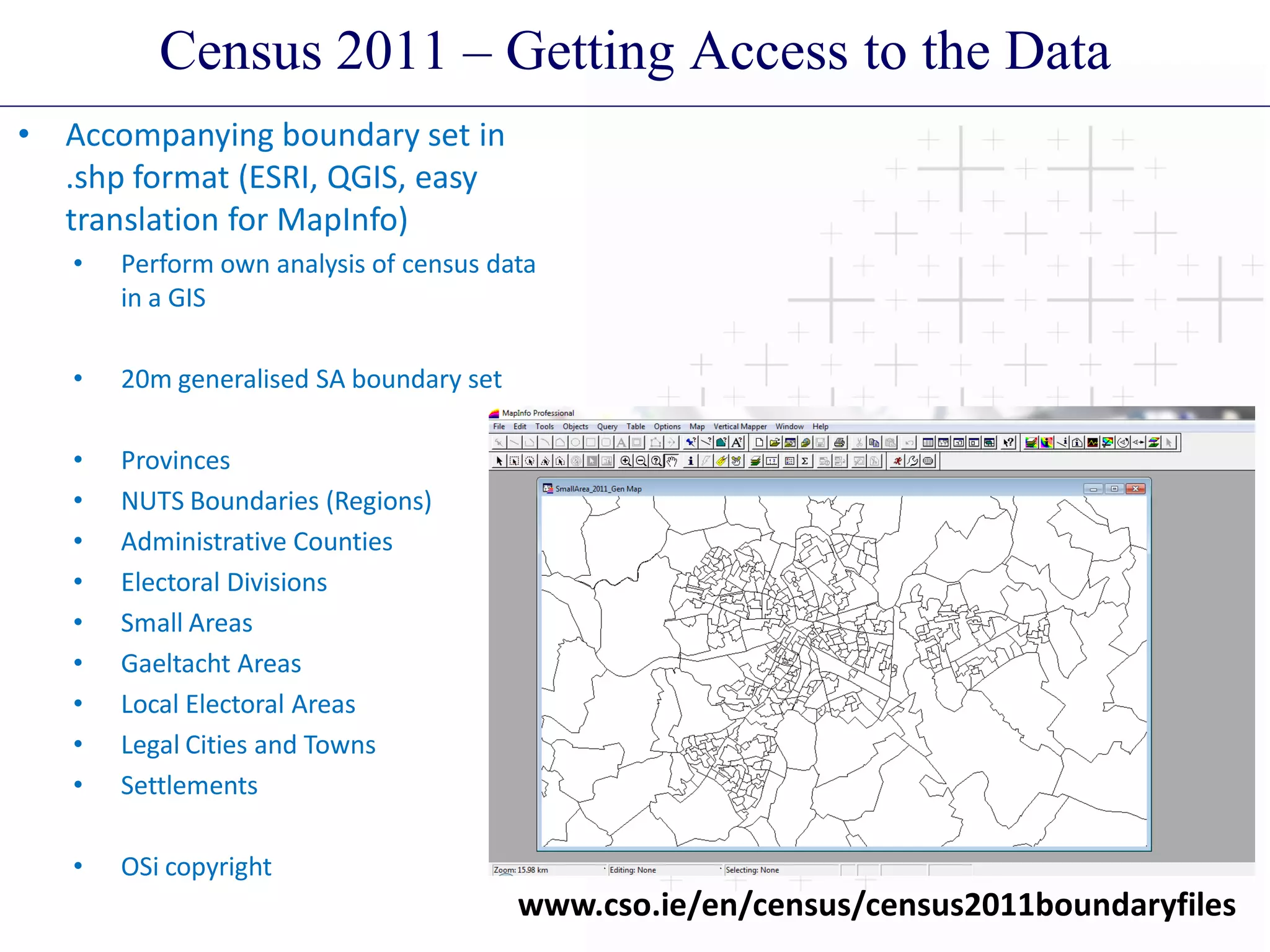 Census 2011 – Getting Access to the Data
• Accompanying boundary set in
.shp format (ESRI, QGIS, easy
translation for MapInfo)
• Perform own analysis of census data
in a GIS
• 20m generalised SA boundary set
• Provinces
• NUTS Boundaries (Regions)
• Administrative Counties
• Electoral Divisions
• Small Areas
• Gaeltacht Areas
• Local Electoral Areas
• Legal Cities and Towns
• Settlements
• OSi copyright
www.cso.ie/en/census/census2011boundaryfiles
 