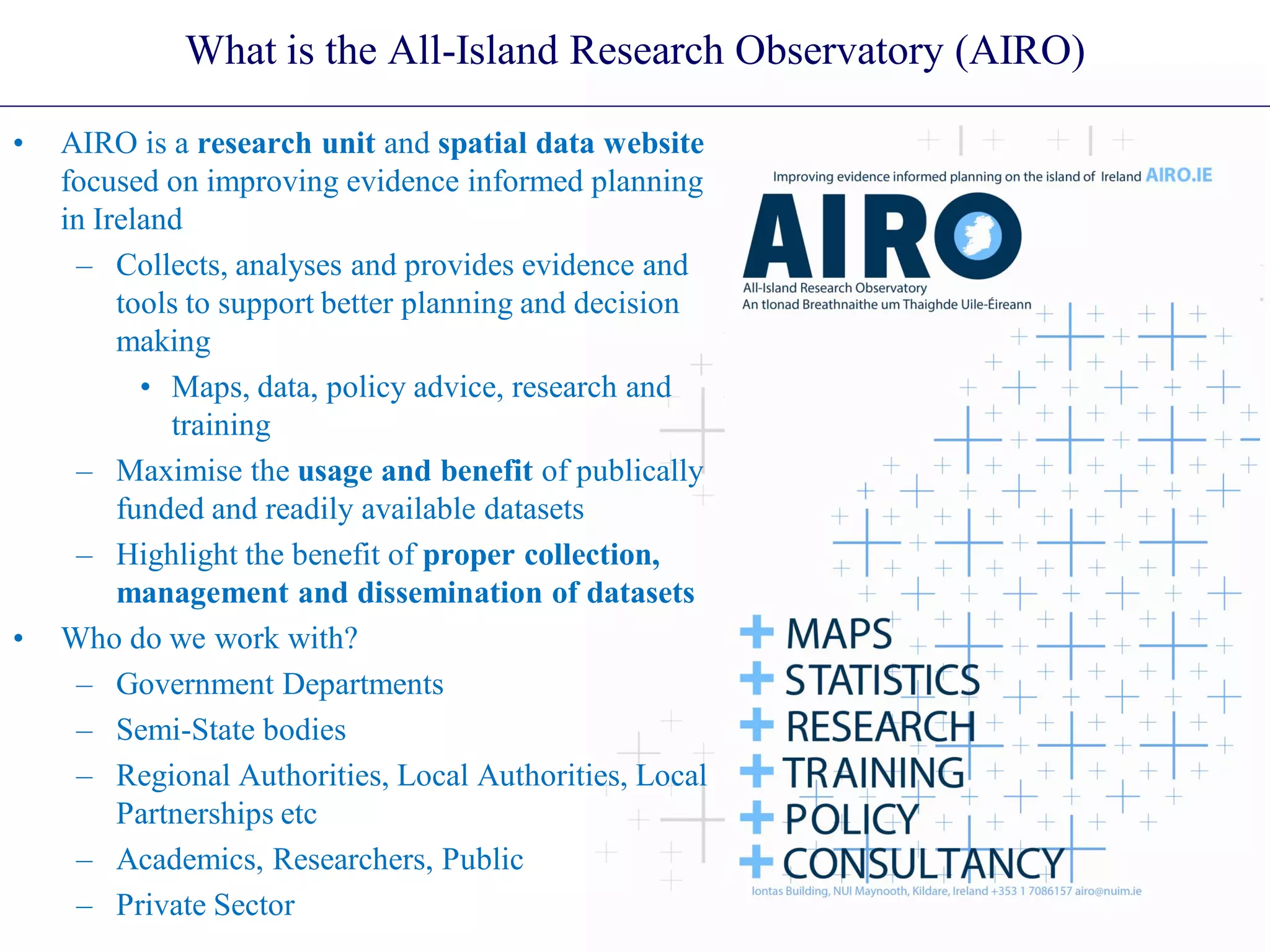 What is the All-Island Research Observatory (AIRO)
• AIRO is a research unit and spatial data website
focused on improving evidence informed planning
in Ireland
– Collects, analyses and provides evidence and
tools to support better planning and decision
making
• Maps, data, policy advice, research and
training
– Maximise the usage and benefit of publically
funded and readily available datasets
– Highlight the benefit of proper collection,
management and dissemination of datasets
• Who do we work with?
– Government Departments
– Semi-State bodies
– Regional Authorities, Local Authorities, Local
Partnerships etc
– Academics, Researchers, Public
– Private Sector
 