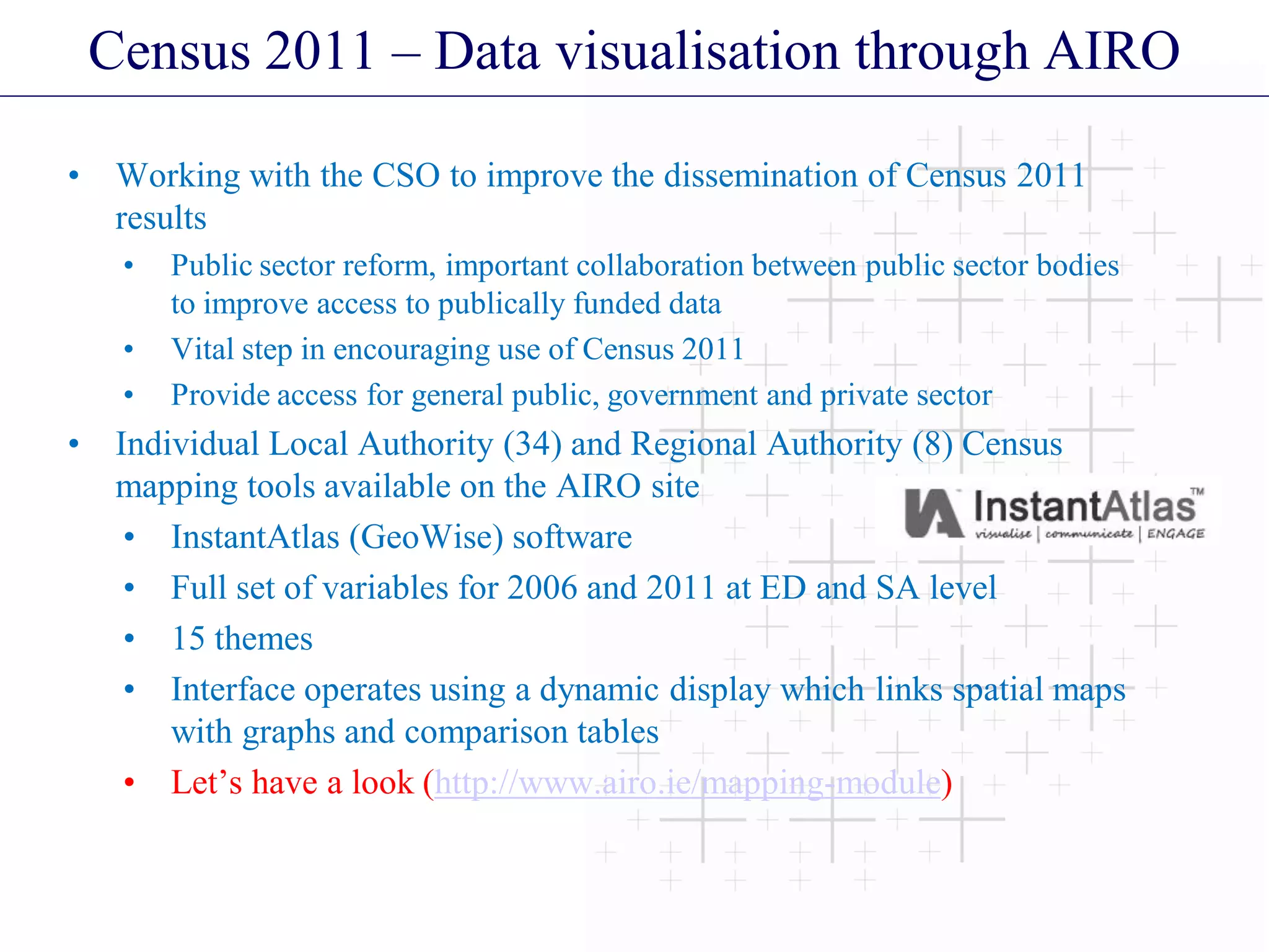 Census 2011 – Data visualisation through AIRO
• Working with the CSO to improve the dissemination of Census 2011
results
• Public sector reform, important collaboration between public sector bodies
to improve access to publically funded data
• Vital step in encouraging use of Census 2011
• Provide access for general public, government and private sector
• Individual Local Authority (34) and Regional Authority (8) Census
mapping tools available on the AIRO site
• InstantAtlas (GeoWise) software
• Full set of variables for 2006 and 2011 at ED and SA level
• 15 themes
• Interface operates using a dynamic display which links spatial maps
with graphs and comparison tables
• Let’s have a look (http://www.airo.ie/mapping-module)
 