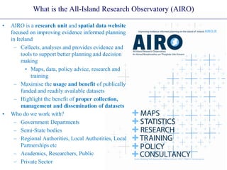 What is the All-Island Research Observatory (AIRO)
• AIRO is a research unit and spatial data website
focused on improving evidence informed planning
in Ireland
– Collects, analyses and provides evidence and
tools to support better planning and decision
making
• Maps, data, policy advice, research and
training
– Maximise the usage and benefit of publically
funded and readily available datasets
– Highlight the benefit of proper collection,
management and dissemination of datasets
• Who do we work with?
– Government Departments
– Semi-State bodies
– Regional Authorities, Local Authorities, Local
Partnerships etc
– Academics, Researchers, Public
– Private Sector
 