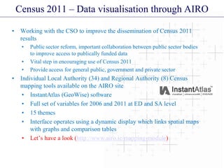 Census 2011 – Data visualisation through AIRO
• Working with the CSO to improve the dissemination of Census 2011
results
• Public sector reform, important collaboration between public sector bodies
to improve access to publically funded data
• Vital step in encouraging use of Census 2011
• Provide access for general public, government and private sector
• Individual Local Authority (34) and Regional Authority (8) Census
mapping tools available on the AIRO site
• InstantAtlas (GeoWise) software
• Full set of variables for 2006 and 2011 at ED and SA level
• 15 themes
• Interface operates using a dynamic display which links spatial maps
with graphs and comparison tables
• Let’s have a look (http://www.airo.ie/mapping-module)
 