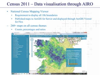 Census 2011 – Data visualisation through AIRO
• National Census Mapping Viewer
• Requirement to display all 18k boundaries
• Published maps to ArcGIS for Server and displayed through ArcGIS Viewer
for Flex
– 260+ maps on all census themes
• Counts, percentages and ratios
 
