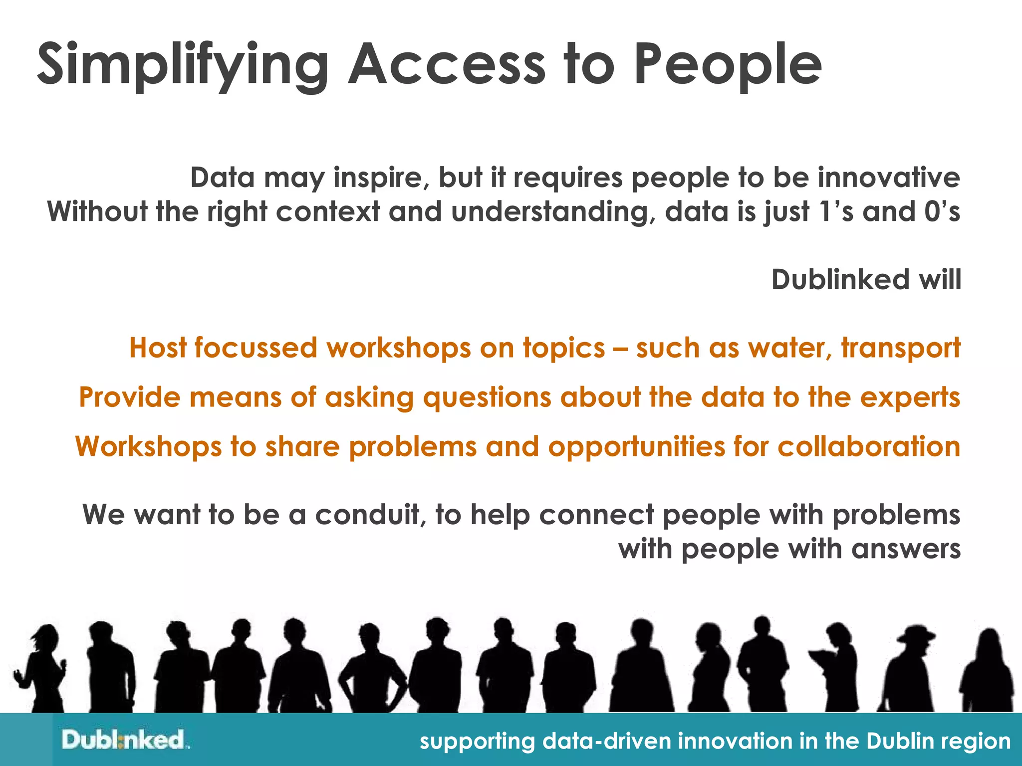 Simplifying Access to People
          Data may inspire, but it requires people to be innovative
Without the right context and understanding, data is just 1’s and 0’s

                                                            Dublinked will

      Host focussed workshops on topics – such as water, transport
  Provide means of asking questions about the data to the experts
  Workshops to share problems and opportunities for collaboration

  We want to be a conduit, to help connect people with problems
                                       with people with answers




                            supporting data-driven innovation in the Dublin region
 