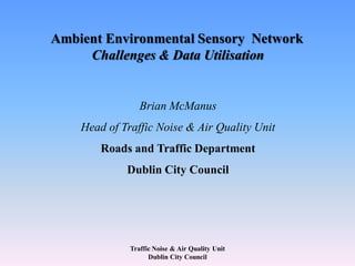 Traffic Noise & Air Quality Unit
Dublin City Council
Ambient Environmental Sensory Network
Challenges & Data Utilisation
Brian McManus
Head of Traffic Noise & Air Quality Unit
Roads and Traffic Department
Dublin City Council
 
