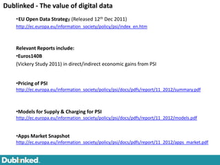 Dublinked - The value of digital data
    •EU Open Data Strategy (Released 12th Dec 2011)
    http://ec.europa.eu/information_society/policy/psi/index_en.htm



    Relevant Reports include:
    •Euros140B                                                                     IDC/EMC, 2011

    (Vickery Study 2011) in direct/indirect economic gains from PSI


    •Pricing of PSI
    http://ec.europa.eu/information_society/policy/psi/docs/pdfs/report/11_2012/summary.pdf



    •Models for Supply & Charging for PSI
    http://ec.europa.eu/information_society/policy/psi/docs/pdfs/report/11_2012/models.pdf


    •Apps Market Snapshot
    http://ec.europa.eu/information_society/policy/psi/docs/pdfs/report/11_2012/apps_market.pdf
 