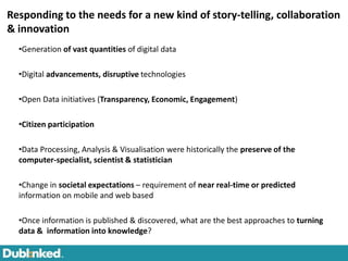 Responding to the needs for a new kind of story-telling, collaboration
& innovation
  •Generation of vast quantities of digital data

  •Digital advancements, disruptive technologies

  •Open Data initiatives (Transparency, Economic, Engagement)

  •Citizen participation

  •Data Processing, Analysis & Visualisation were historically the preserve of the
  computer-specialist, scientist & statistician

  •Change in societal expectations – requirement of near real-time or predicted
  information on mobile and web based

  •Once information is published & discovered, what are the best approaches to turning
  data & information into knowledge?
 