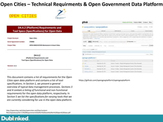 Open Cities – Technical Requirments & Open Government Data Platform




  This document contains a list of requirements for the Open
  Cities open data platform and contains a list of tool                          https://github.com/opengovplatform/opengovplatform
  specifications. In Section 1, we present a general
  overview of typical data management processes. Sections 3
  and 4 contain a listing of functional and non-functional
  requirements for the open data platform, respectively. In
  Section 5 we list the specifications for varying tools that we
  are currently considering for use in the open data platform.


  http://opencities.net/sites/opencities.net/files/content-
  files/repository/D4.4.2%20Requirements%20for%20tools%20for%20Open%20Data.pdf
 