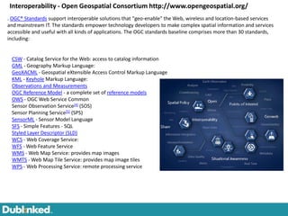 Interoperability - Open Geospatial Consortium http://www.opengeospatial.org/
. OGC® Standards support interoperable solutions that "geo-enable" the Web, wireless and location-based services
and mainstream IT. The standards empower technology developers to make complex spatial information and services
accessible and useful with all kinds of applications. The OGC standards baseline comprises more than 30 standards,
including:


 CSW - Catalog Service for the Web: access to catalog information
 GML - Geography Markup Language:
 GeoXACML - Geospatial eXtensible Access Control Markup Language
 KML - Keyhole Markup Language:
 Observations and Measurements
 OGC Reference Model - a complete set of reference models
 OWS - OGC Web Service Common
 Sensor Observation Service[4] (SOS)
 Sensor Planning Service[5] (SPS)
 SensorML - Sensor Model Language
 SFS - Simple Features - SQL
 Styled Layer Descriptor (SLD)
 WCS - Web Coverage Service:
 WFS - Web Feature Service
 WMS - Web Map Service: provides map images
 WMTS - Web Map Tile Service: provides map image tiles
 WPS - Web Processing Service: remote processing service
 