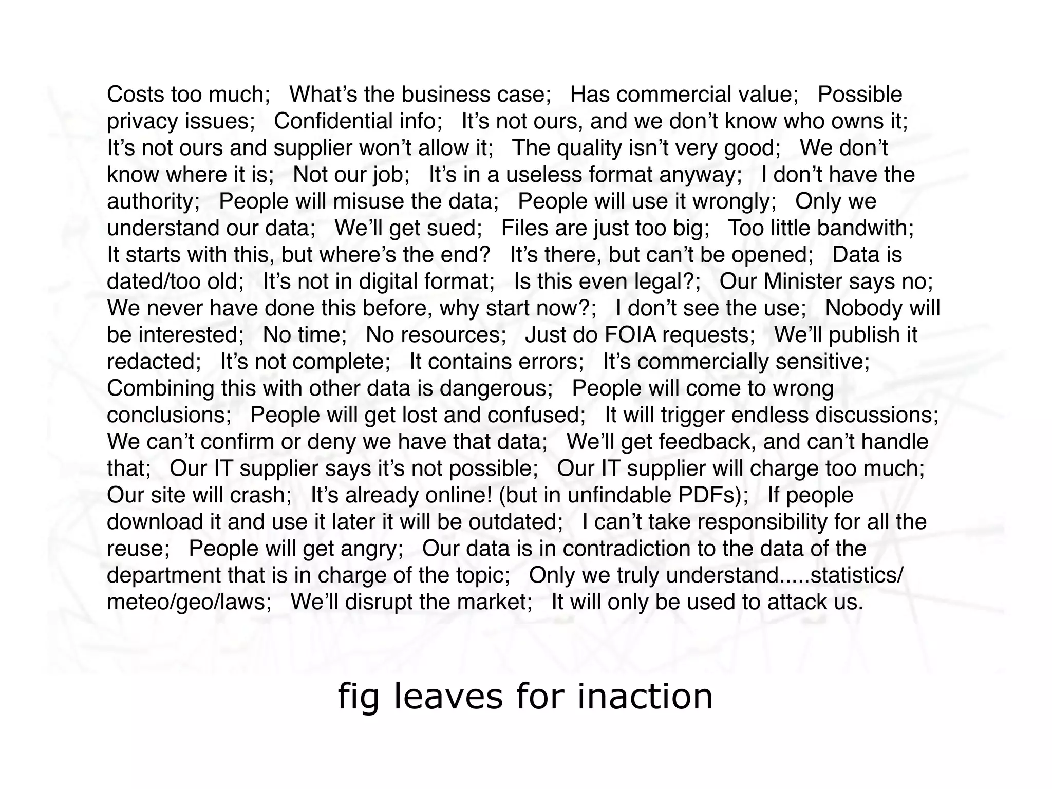 Costs too much; What’s the business case; Has commercial value; Possible
privacy issues; Conﬁdential info; It’s not ours, and we don’t know who owns it;
It’s not ours and supplier won’t allow it; The quality isn’t very good; We don’t
know where it is; Not our job; It’s in a useless format anyway; I don’t have the
authority; People will misuse the data; People will use it wrongly; Only we
understand our data; We’ll get sued; Files are just too big; Too little bandwith;
It starts with this, but where’s the end? It’s there, but can’t be opened; Data is
dated/too old; It’s not in digital format; Is this even legal?; Our Minister says no;
We never have done this before, why start now?; I don’t see the use; Nobody will

    Networked life, networked
be interested; No time; No resources; Just do FOIA requests; We’ll publish it
redacted; It’s not complete; It contains errors; It’s commercially sensitive;

    work, networked learning
Combining this with other data is dangerous; People will come to wrong
conclusions; People will get lost and confused; It will trigger endless discussions;
We can’t conﬁrm or deny we have that data; We’ll get feedback, and can’t handle
that; Our IT supplier says it’s not possible; Our IT supplier will charge too much;
Our site will crash; It’s already online! (but in unﬁndable PDFs); If people
download it and use it later it will be outdated; I can’t take responsibility for all the
reuse; People will get angry; Our data is in contradiction to the data of the
department that is in charge of the topic; Only we truly understand.....statistics/
meteo/geo/laws; We’ll disrupt the market; It will only be used to attack us.



                        fig leaves for inaction
 