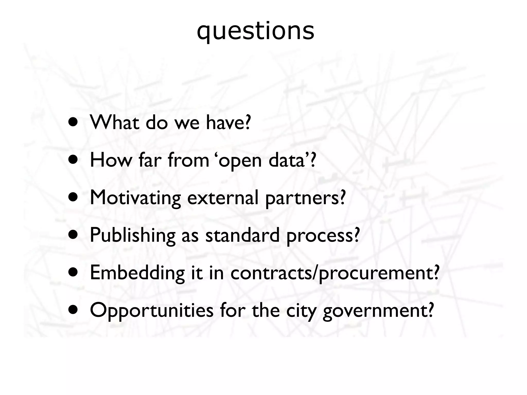 questions


• What do we have?
• How far from ‘open data’?
• Motivating external partners?
• Publishing as standard process?
• Embedding it in contracts/procurement?
• Opportunities for the city government?
 