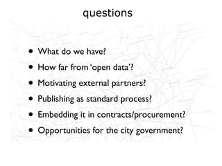 questions


• What do we have?
• How far from ‘open data’?
• Motivating external partners?
• Publishing as standard process?
• Embedding it in contracts/procurement?
• Opportunities for the city government?
 