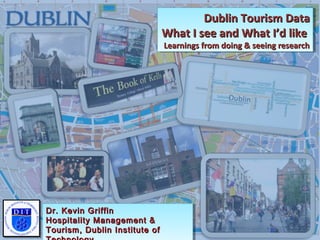 Dublin Tourism DataDublin Tourism Data
What I see and What I’d likeWhat I see and What I’d like
Learnings from doing & seeing researchLearnings from doing & seeing research
Dublin Tourism DataDublin Tourism Data
What I see and What I’d likeWhat I see and What I’d like
Learnings from doing & seeing researchLearnings from doing & seeing research
Dr. Kevin GriffinDr. Kevin Griffin
Hospitality Management &Hospitality Management &
Tourism, Dublin Institute ofTourism, Dublin Institute of
Dr. Kevin GriffinDr. Kevin Griffin
Hospitality Management &Hospitality Management &
Tourism, Dublin Institute ofTourism, Dublin Institute of
 