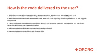 How is the code delivered to the user?
a. two components delivered separately at separate times, downloaded initiated by end-user
b. two components delivered at the same time, with end-user explicitly accepting download of the copyleft
component
c. two components delivered simultaneously without the end-user’s explicit involvement, but are clearly
separable within the package downloaded
d. two components delivered simultaneously and pre-linked
e. two components merged into one, inseparably.
 