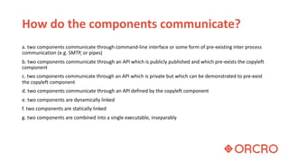 How do the components communicate?
a. two components communicate through command-line interface or some form of pre-existing inter process
communication (e.g. SMTP, or pipes)
b. two components communicate through an API which is publicly published and which pre-exists the copyleft
component
c. two components communicate through an API which is private but which can be demonstrated to pre-exist
the copyleft component
d. two components communicate through an API defined by the copyleft component
e. two components are dynamically linked
f. two components are statically linked
g. two components are combined into a single executable, inseparably
 