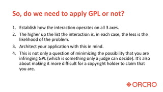 So, do we need to apply GPL or not?
1. Establish how the interaction operates on all 3 axes.
2. The higher up the list the interaction is, in each case, the less is the
likelihood of the problem.
3. Architect your application with this in mind.
4. This is not only a question of minimizing the possibility that you are
infringing GPL (which is something only a judge can decide). It’s also
about making it more difficult for a copyright holder to claim that
you are.
 