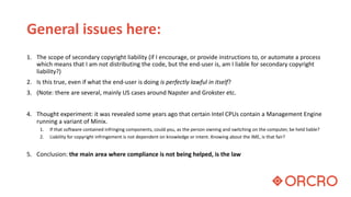 General issues here:
1. The scope of secondary copyright liability (if I encourage, or provide instructions to, or automate a process
which means that I am not distributing the code, but the end-user is, am I liable for secondary copyright
liability?)
2. Is this true, even if what the end-user is doing is perfectly lawful in itself?
3. (Note: there are several, mainly US cases around Napster and Grokster etc.
4. Thought experiment: it was revealed some years ago that certain Intel CPUs contain a Management Engine
running a variant of Minix.
1. If that software contained infringing components, could you, as the person owning and switching on the computer, be held liable?
2. Liability for copyright infringement is not dependent on knowledge or intent. Knowing about the IME, is that fair?
5. Conclusion: the main area where compliance is not being helped, is the law
 