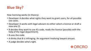 Blue Sky?
How licensing works (in theory):
• Developer A decides what rights they want to grant users, for all possible
use cases.
• Developer A works with legal advisers to either select a licence or draft a
new one (!)
• B decides they want to use A’s code, reads the licence (possibly with the
help of the legal department).
• B uses the code.
• A thinks that B is infringing. An argument involving lawyers ensues.
• A judge decides who’s right.
 