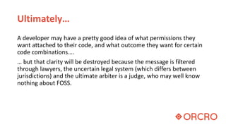 Ultimately…
A developer may have a pretty good idea of what permissions they
want attached to their code, and what outcome they want for certain
code combinations….
… but that clarity will be destroyed because the message is filtered
through lawyers, the uncertain legal system (which differs between
jurisdictions) and the ultimate arbiter is a judge, who may well know
nothing about FOSS.
 