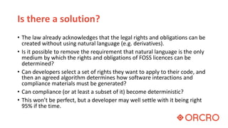 Is there a solution?
• The law already acknowledges that the legal rights and obligations can be
created without using natural language (e.g. derivatives).
• Is it possible to remove the requirement that natural language is the only
medium by which the rights and obligations of FOSS licences can be
determined?
• Can developers select a set of rights they want to apply to their code, and
then an agreed algorithm determines how software interactions and
compliance materials must be generated?
• Can compliance (or at least a subset of it) become deterministic?
• This won’t be perfect, but a developer may well settle with it being right
95% if the time.
 