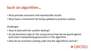 Such an algorithm…
• Must provide consistent and reproducible results.
• Must have a mechanism for being updated as practice evolves.
Challenges
• How to deal with fair use/fair dealing?
• As law becomes code (in the Lessig sense) how do we guard against
bad actors manipulating governance or the algorithm.
• How do we transition existing code into the algorithmic licence?
 