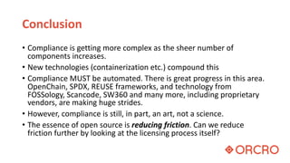 Conclusion
• Compliance is getting more complex as the sheer number of
components increases.
• New technologies (containerization etc.) compound this
• Compliance MUST be automated. There is great progress in this area.
OpenChain, SPDX, REUSE frameworks, and technology from
FOSSology, Scancode, SW360 and many more, including proprietary
vendors, are making huge strides.
• However, compliance is still, in part, an art, not a science.
• The essence of open source is reducing friction. Can we reduce
friction further by looking at the licensing process itself?
 
