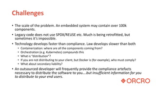 Challenges
• The scale of the problem. An embedded system may contain over 100k
components.
• Legacy code does not use SPDX/REUSE etc. Much is being retrofitted, but
sometimes it’s impossible.
• Technology develops faster than compliance. Law develops slower than both
• Containerization: where are all the components coming from?
• Orchestration (e.g. Kubernetes) compounds this
• What is “distribution”?
• If you are not distributing to your client, but Docker is (for example), who must comply?
• What about secondary liability?
• An outsourced developer will frequently provide the compliance artefacts
necessary to distribute the software to you….but insufficient information for you
to distribute to your end users.
 