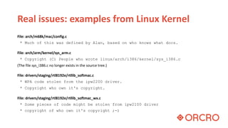 Real issues: examples from Linux Kernel
File: arch/m68k/mac/config.c
* Much of this was defined by Alan, based on who knows what docs.
File: arch/arm/kernel/sys_arm.c
* Copyright (C) People who wrote linux/arch/i386/kernel/sys_i386.c
(The file sys_i386.c no longer exists in the source tree.)
File: drivers/staging/rtl8192e/rtllib_softmac.c
* WPA code stolen from the ipw2200 driver.
* Copyright who own it's copyright.
File: drivers/staging/rtl8192e/rtllib_softmac_wx.c
* Some pieces of code might be stolen from ipw2100 driver
* copyright of who own it's copyright ;-)
 