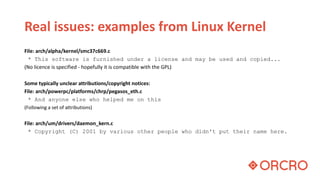 Real issues: examples from Linux Kernel
File: arch/alpha/kernel/smc37c669.c
* This software is furnished under a license and may be used and copied...
(No licence is specified - hopefully it is compatible with the GPL)
Some typically unclear attributions/copyright notices:
File: arch/powerpc/platforms/chrp/pegasos_eth.c
* And anyone else who helped me on this
(Following a set of attributions)
File: arch/um/drivers/daemon_kern.c
* Copyright (C) 2001 by various other people who didn't put their name here.
 