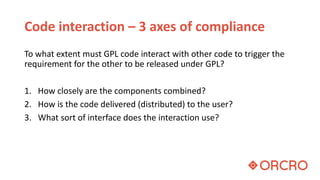 Code interaction – 3 axes of compliance
To what extent must GPL code interact with other code to trigger the
requirement for the other to be released under GPL?
1. How closely are the components combined?
2. How is the code delivered (distributed) to the user?
3. What sort of interface does the interaction use?
 