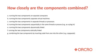 How closely are the components combined?
a. running the two components on separate computers
b. running the two components separate virtual machines
c. running the two components in separate threads or processes
d. running the two components sequentially in the same thread or process (e.g. as a plug in)
e. running the two components dynamically linked
f. running the two components statically linked
g. combining the two components by inserting code from one into the other (e.g. copypaste)
 
