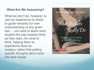 What Are We Assessing?

What we don’t do, however, is
use our experience to direct
or guide towards our own
understanding of any given
text…..we need to teach each
student the way readers think
as they read, not what to
think, helping them to
experience texts as
readers, rather that putting
specific thoughts about texts
into their heads.
 