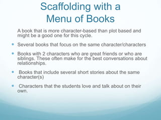 Scaffolding with a
              Menu of Books
  A book that is more character-based than plot based and
  might be a good one for this cycle.
 Several books that focus on the same character/characters
 Books with 2 characters who are great friends or who are
  siblings. These often make for the best conversations about
  relationships.
 Books that include several short stories about the same
  character(s)
 Characters that the students love and talk about on their
  own.
 