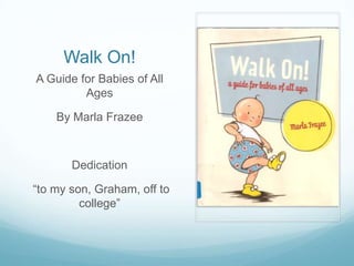 Walk On!
A Guide for Babies of All
         Ages

    By Marla Frazee



       Dedication

“to my son, Graham, off to
         college”
 