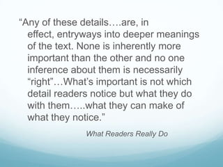 “Any of these details….are, in
  effect, entryways into deeper meanings
  of the text. None is inherently more
  important than the other and no one
  inference about them is necessarily
  “right”…What’s important is not which
  detail readers notice but what they do
  with them…..what they can make of
  what they notice.”
              What Readers Really Do
 