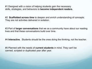 #1 Designed with a vision of helping students gain the necessary
skills, strategies, and behaviors to become independent readers.


#2 Scaffolded across time to deepen and enrich understanding of concepts.
They are not activities delivered in isolation.


#3 Part of larger conversations that we as a community have about our reading
lives and that these conversations build over time.


#4 Interactive. Students should be the ones doing the thinking, not the teacher.


#5 Planned with the needs of current students in mind. They can't be
canned, scripted or duplicated year after year.
 