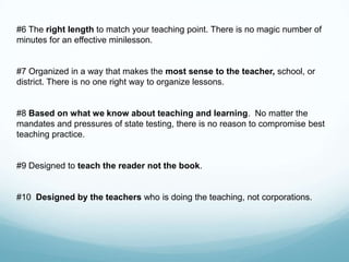 #6 The right length to match your teaching point. There is no magic number of
minutes for an effective minilesson.


#7 Organized in a way that makes the most sense to the teacher, school, or
district. There is no one right way to organize lessons.


#8 Based on what we know about teaching and learning. No matter the
mandates and pressures of state testing, there is no reason to compromise best
teaching practice.


#9 Designed to teach the reader not the book.


#10 Designed by the teachers who is doing the teaching, not corporations.
 