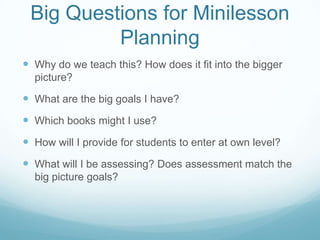 Big Questions for Minilesson
          Planning
 Why do we teach this? How does it fit into the bigger
  picture?

 What are the big goals I have?
 Which books might I use?
 How will I provide for students to enter at own level?
 What will I be assessing? Does assessment match the
  big picture goals?
 