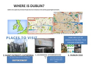 Page
2
Dublinis the capital city of Ireland.People who live inIreland are Irish and theyspeak Englishand Gaelic.
THERE ARE A LOT OF
ANIMALS IN THIS ZOO. IT IS A
POPULAR ATTRACTION.
DISCOVER EVERYTHING
ABOUT GUINNESS BEER
HERE.
THE GAELIC NAME OF THIS CATHEDRAL IS
Ard Eaglais Naomh Pádraig
 