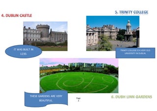 Page
3
TRINITY COLLEGE IS A VERY OLD
UNIVERSITY IN DUBLIN.
IT WAS BUILT IN
1230.
THESE GARDENS ARE VERY
BEAUTIFUL.
 