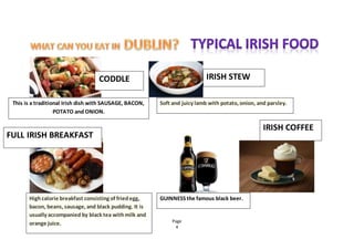 Page
4
CODDLE IRISH STEW
This is a traditional Irish dish with SAUSAGE, BACON,
POTATO and ONION.
Soft and juicy lamb with potato, onion, and parsley.
FULL IRISH BREAKFAST
Highcalorie breakfast consisting of friedegg,
bacon, beans, sausage, and black pudding. It is
usually accompanied by black tea withmilk and
orange juice.
GUINNESS the famous black beer.
IRISH COFFEE
 