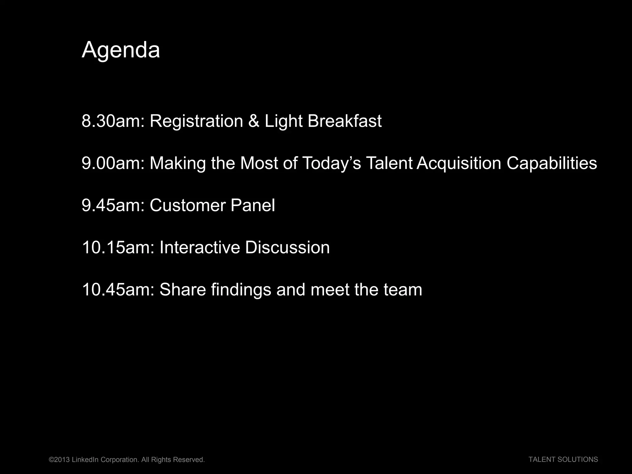 ©2013 LinkedIn Corporation. All Rights Reserved. TALENT SOLUTIONS
Agenda
8.30am: Registration & Light Breakfast
9.00am: Making the Most of Today’s Talent Acquisition Capabilities
9.45am: Customer Panel
10.15am: Interactive Discussion
10.45am: Share findings and meet the team
 