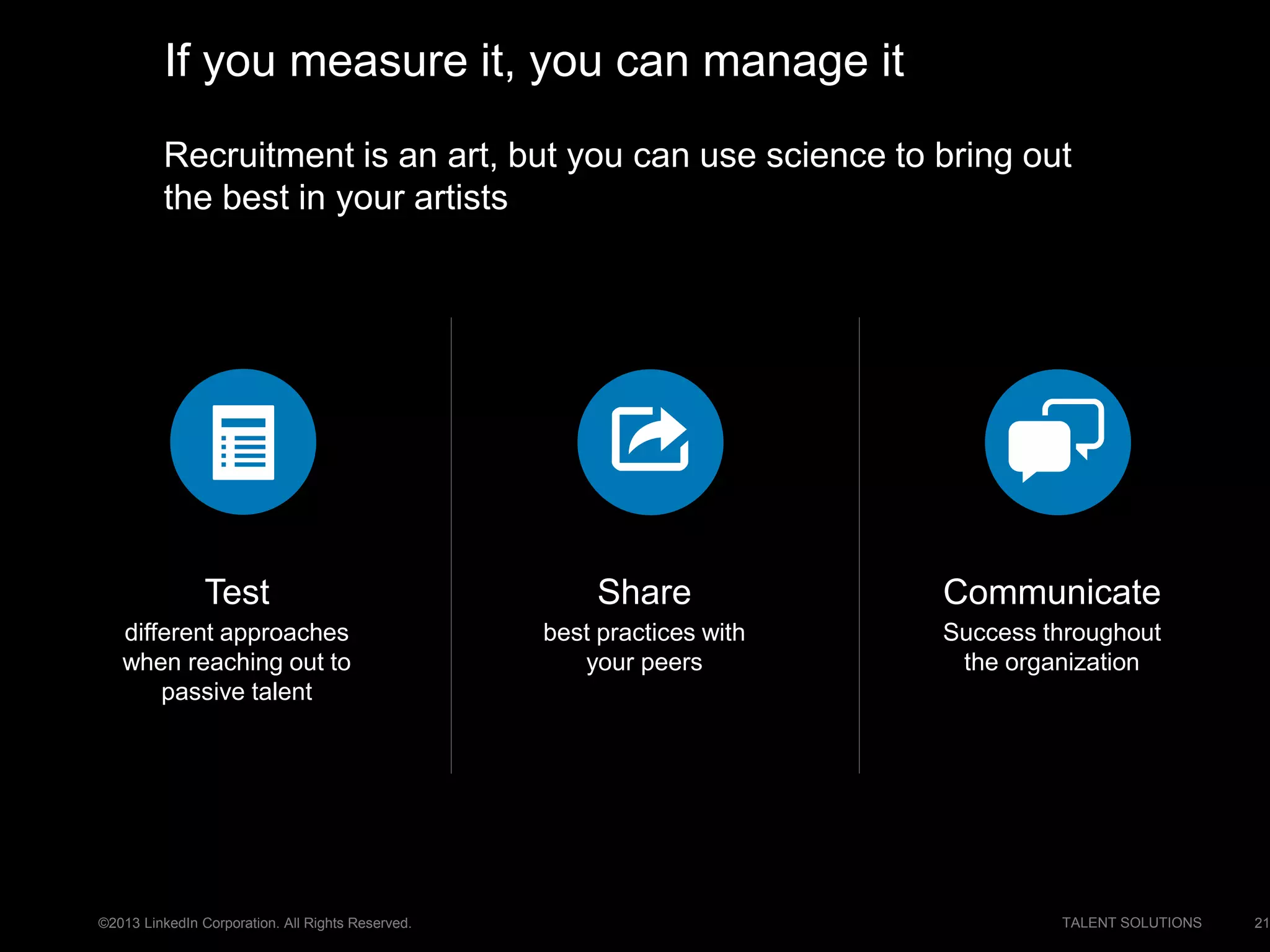 ©2013 LinkedIn Corporation. All Rights Reserved. TALENT SOLUTIONS
Recruitment is an art, but you can use science to bring out
the best in your artists
21
If you measure it, you can manage it
Test
different approaches
when reaching out to
passive talent
Communicate
Success throughout
the organization
Share
best practices with
your peers
 