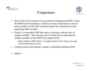 The Pouzin Society	

© John Day, 2013 14	

Rights Reserved	

Conjectures	

•  Peer to Peer [sic] systems are asymmetric homogeneous DAFs, where
the RIB Daemon maintains a schema to locate information at one or
more members of the DAF and then transfer the information to the
requesting DAF member.	

•  Email is a symmetric DAF that stores a message with the user of
another member. The message may be retrieved at some point by
another member of this DAF or by another DAF.	

–  Mail could be a DIF if there is an upper bound on how long a message
will be held before pick up.	

•  Content-centric networking is simply a distributed database DAF.	

•  Others?	

 