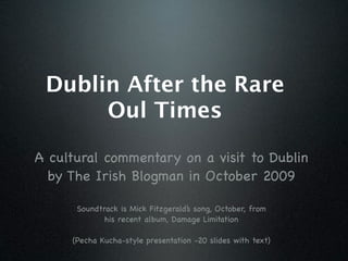 Dublin After the Rare
      Oul Times

A cultural commentary on a visit to Dublin
  by The Irish Blogman in October 2009

      Soundtrack is Mick Fitzgerald’s song, October, from
             his recent album, Damage Limitation

     (Pecha Kucha-style presentation -20 slides with text)
 