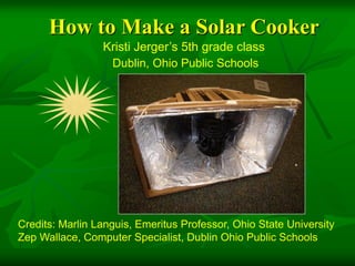 How to Make a Solar Cooker
                 Kristi Jerger’s 5th grade class
                  Dublin, Ohio Public Schools




Credits: Marlin Languis, Emeritus Professor, Ohio State University
Zep Wallace, Computer Specialist, Dublin Ohio Public Schools
 