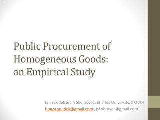 Public Procurement of
Homogeneous Goods:
an Empirical Study
Jan Soudek & Jiří Skuhrovec, Charles University, 8/2014
Honza.soudek@gmail.com , jskuhrovec@gmail.com
 