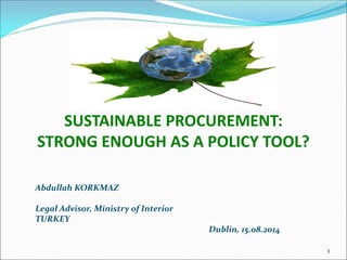SUSTAINABLE PROCUREMENT:
STRONG ENOUGH AS A POLICY TOOL?
Abdullah KORKMAZ
Legal Advisor, Ministry of Interior
TURKEY
Dublin, 15.08.2014
1
 